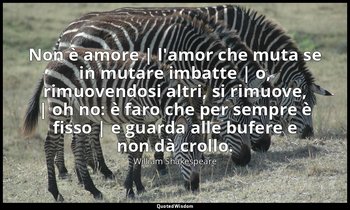 Non è amore | l'amor che muta se in mutare imbatte | o, rimuovendosi altri, si r — William Shakespeare