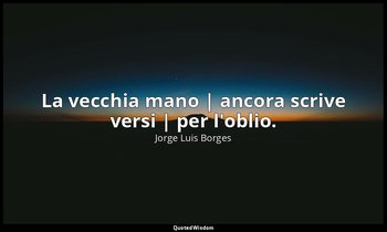 La vecchia mano | ancora scrive versi | per l'oblio. — Jorge Luis Borges