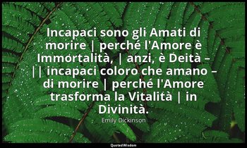 Incapaci sono gli Amati di morire | perché l'Amore è Immortalità, | anzi, è Deit — Emily Dickinson