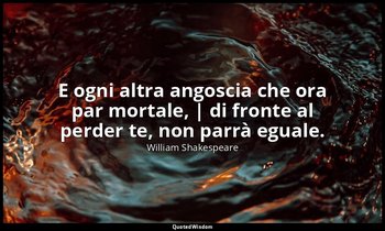 E ogni altra angoscia che ora par mortale, | di fronte al perder te, non parrà e — William Shakespeare