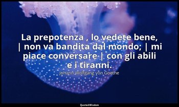La prepotenza , lo vedete bene, | non va bandita dal mondo; | mi piace conversar — Johann Wolfgang von Goethe