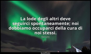 La lode degli altri deve seguirci spontaneamente; noi dobbiamo occuparci della c — Epicuro