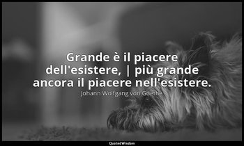 Grande è il piacere dell'esistere, | più grande ancora il piacere nell'esistere. — Johann Wolfgang von Goethe