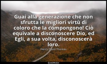 Guai alla generazione che non sfrutta le migliori virtù di coloro che la compong — Henry David Thoreau