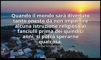 Quando il mondo sarà divenuto tanto onesto da non impartire alcuna istruzione re — Arthur Schopenhauer
