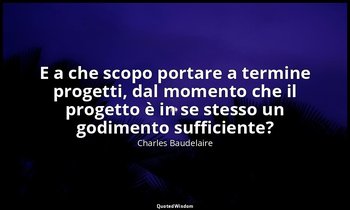 E a che scopo portare a termine progetti, dal momento che il progetto è in se st — Charles Baudelaire