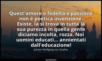 Quest'amore e fedeltà e passione non è poetica invenzione. Esiste, la si trova i — Johann Wolfgang von Goethe