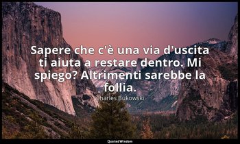Sapere che c'è una via d'uscita ti aiuta a restare dentro. Mi spiego? Altrimenti — Charles Bukowski
