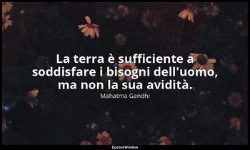 La terra è sufficiente a soddisfare i bisogni dell'uomo, ma non la sua avidità. — Mahatma Gandhi