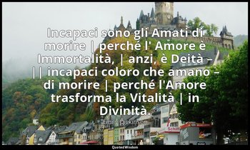 Incapaci sono gli Amati di morire | perché l' Amore è Immortalità, | anzi, è Dei — Emily Dickinson
