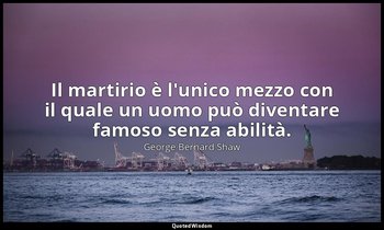 Il martirio è l'unico mezzo con il quale un uomo può diventare famoso senza abil — George Bernard Shaw