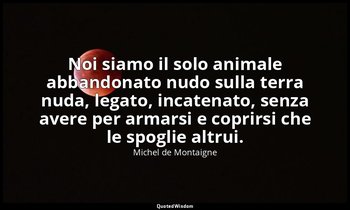 Noi siamo il solo animale abbandonato nudo sulla terra nuda, legato, incatenato, — Michel de Montaigne
