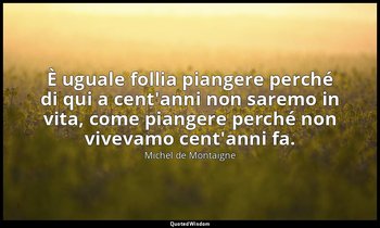 È uguale follia piangere perché di qui a cent'anni non saremo in vita, come pian — Michel de Montaigne