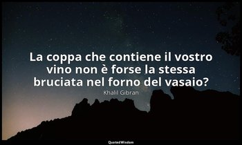 La coppa che contiene il vostro vino non è forse la stessa bruciata nel forno de — Khalil Gibran