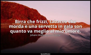 Birra che frizzi, tabacco che morda e una servetta in gala son quanto va meglio  — Johann Wolfgang von Goethe