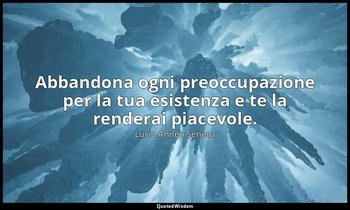 Abbandona ogni preoccupazione per la tua esistenza e te la renderai piacevole. ( — Lucio Anneo Seneca