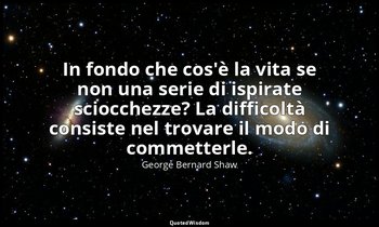 In fondo che cos'è la vita se non una serie di ispirate sciocchezze? La difficol — George Bernard Shaw