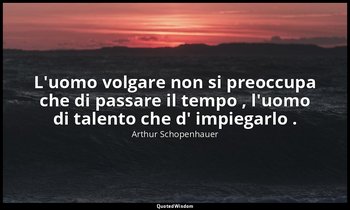 L'uomo volgare non si preoccupa che di passare il tempo , l'uomo di talento che  — Arthur Schopenhauer