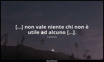 [...] non vale niente chi non è utile ad alcuno [...]. — Cartesio