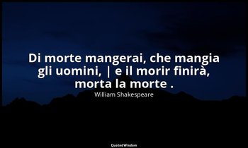 Di morte mangerai, che mangia gli uomini, | e il morir finirà, morta la morte .  — William Shakespeare