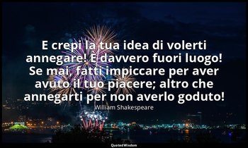 E crepi la tua idea di volerti annegare! È davvero fuori luogo! Se mai, fatti im — William Shakespeare