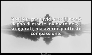 Non bisogna invidiare chi non è degno di essere invidiato né gli sciagurati, ma  — Platone