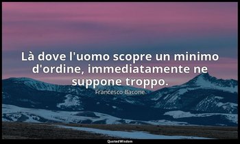 Là dove l'uomo scopre un minimo d'ordine, immediatamente ne suppone troppo. — Francesco Bacone