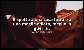 Rispetto a una casa tetra e a una moglie odiata, meglio la guerra . — William Shakespeare