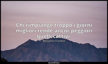 Chi rimpiange troppo i giorni migliori rende ancor peggiori quelli cattivi. — Benjamin Franklin