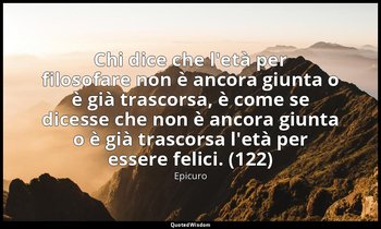 Chi dice che l'età per filosofare non è ancora giunta o è già trascorsa, è come  — Epicuro