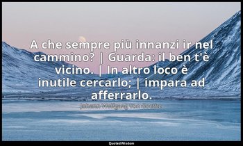 A che sempre più innanzi ir nel cammino? | Guarda: il ben t'è vicino. | In altro — Johann Wolfgang von Goethe