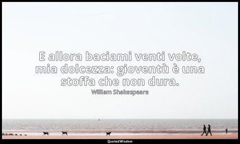 E allora baciami venti volte, mia dolcezza: gioventù è una stoffa che non dura. — William Shakespeare