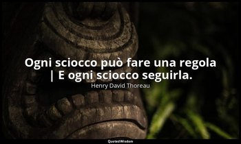 Ogni sciocco può fare una regola | E ogni sciocco seguirla. — Henry David Thoreau
