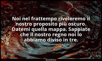 Noi nel frattempo riveleremo il nostro proposito più oscuro. Datemi quella mappa — William Shakespeare