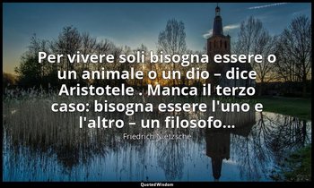 Per vivere soli bisogna essere o un animale o un dio – dice Aristotele . Manca i — Friedrich Nietzsche