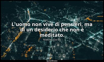 L'uomo non vive di pensieri, ma di un desiderio che non è meditato. — Maksim Gor'kij