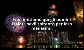 Non imitiamo quegli uomini isolati, savii soltanto per loro medesimi. — Confucio