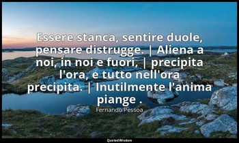 Essere stanca, sentire duole, pensare distrugge. | Aliena a noi, in noi e fuori, — Fernando Pessoa