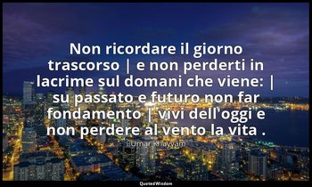 Non ricordare il giorno trascorso | e non perderti in lacrime sul domani che vie — ʿUmar Khayyām