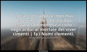 Lottar con la forza, non mai dare un crollo | né a giogo nessuno sommettere il c — Johann Wolfgang von Goethe