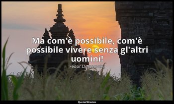 Ma com'è possibile, com'è possibile vivere senza gl'altri uomini! — Fëdor Dostoevskij