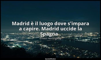 Madrid è il luogo dove s'impara a capire. Madrid uccide la Spagna . — Ernest Hemingway