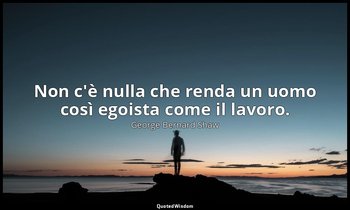 Non c'è nulla che renda un uomo così egoista come il lavoro. — George Bernard Shaw