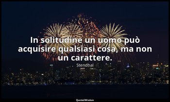 In solitudine un uomo può acquisire qualsiasi cosa, ma non un carattere. — Stendhal