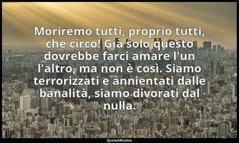 Moriremo tutti, proprio tutti, che circo! Già solo questo dovrebbe farci amare l — Charles Bukowski
