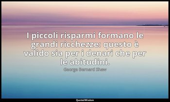 I piccoli risparmi formano le grandi ricchezze: questo è valido sia per i denari — George Bernard Shaw