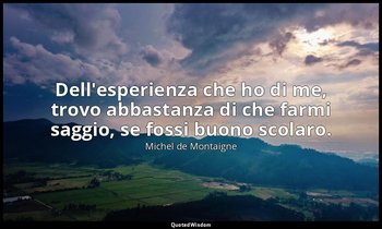 Dell'esperienza che ho di me, trovo abbastanza di che farmi saggio, se fossi buo — Michel de Montaigne