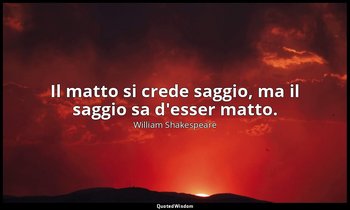 Il matto si crede saggio, ma il saggio sa d'esser matto. — William Shakespeare