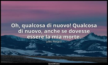 Oh, qualcosa di nuovo! Qualcosa di nuovo, anche se dovesse essere la mia morte.  — Jules Renard
