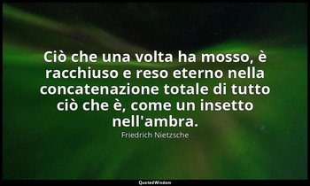 Ciò che una volta ha mosso, è racchiuso e reso eterno nella concatenazione total — Friedrich Nietzsche